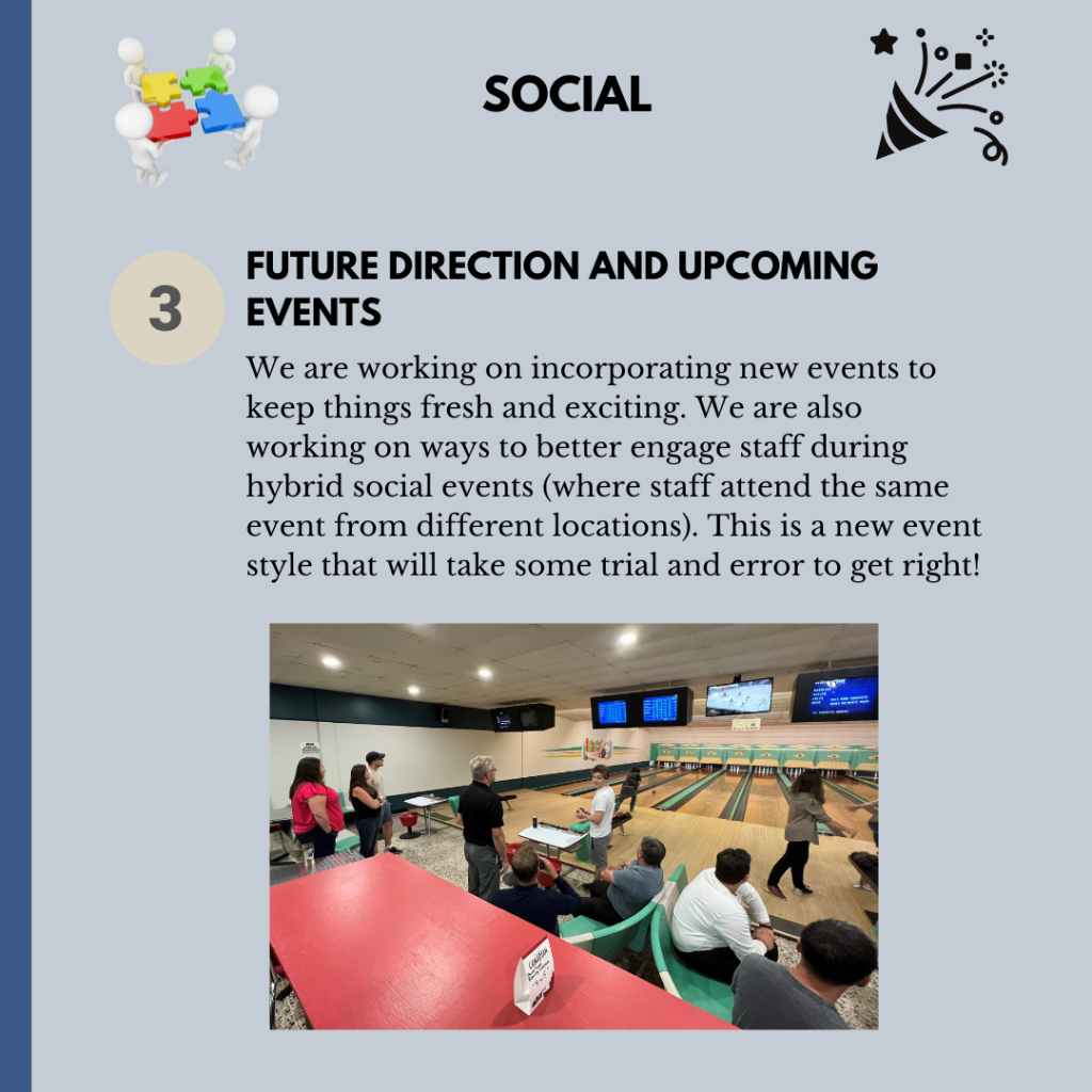 We are working on incorporating new events to keep things fresh and exciting. We are also working on ways to better engage staff during hybrid social events (where staff attend the same event in different locations.) This is a new event style that will take some trial and error to get right!